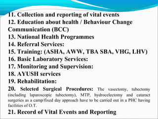 11. Collection and reporting of vital events
12. Education about health / Behaviour Change
Communication (BCC)
13. National Health Programmes
14. Referral Services:
15. Training: (ASHA, AWW, TBA SBA, VHG, LHV)
16. Basic Laboratory Services:
17. Monitoring and Supervision:
18. AYUSH services
19. Rehabilitation:
20. Selected Surgical Procedures: The vasectomy, tubectomy
(including laparoscopic tubectomy), MTP, hydrocelectomy and cataract
surgeries as a camp/fixed day approach have to be carried out in a PHC having
facilities of O.T.
21. Record of Vital Events and Reporting
 