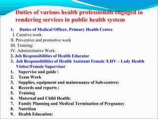 Duties of various health professionals engaged in
rendering services in public health system
1. Duties of Medical Officer, Primary Health Centre
I. Curative work
II. Preventive and promotive work
III. Training:
IV. Administrative Work:
2. Job Responsibilities of Health Educator
3. Job Responsibilities of Health Assistant Female /LHV – Lady Health
Visitor/Female Supervisor
1. Supervise and guide 
2. Team Work
3. Supplies, equipment and maintenance of Sub-centres:
4. Records and reports :
5. Training
6. Maternal and Child Health:
7. Family Planning and Medical Termination of Pregnancy
8. Nutrition
9. Health Education:
 