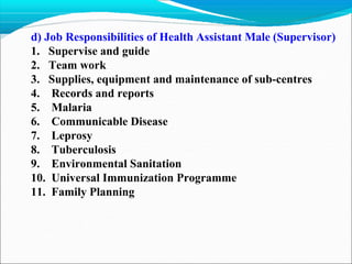 d) Job Responsibilities of Health Assistant Male (Supervisor)
1. Supervise and guide
2. Team work
3. Supplies, equipment and maintenance of sub-centres
4. Records and reports
5. Malaria
6. Communicable Disease
7. Leprosy
8. Tuberculosis
9. Environmental Sanitation
10. Universal Immunization Programme
11. Family Planning
 