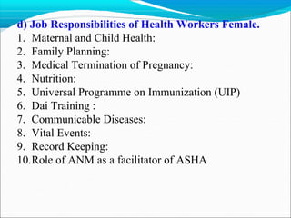d) Job Responsibilities of Health Workers Female.
1. Maternal and Child Health:
2. Family Planning:
3. Medical Termination of Pregnancy:
4. Nutrition:
5. Universal Programme on Immunization (UIP)
6. Dai Training :
7. Communicable Diseases:
8. Vital Events:
9. Record Keeping:
10.Role of ANM as a facilitator of ASHA
 