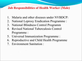 Job Responsibilities of Health Worker (Male)
1. Malaria and other diseases under NVBDCP:
2. National Leprosy Eradication Programme :
3. National Blindness Control Programm
4. Revised National Tuberculosis Control
Programme :
5. Universal Immunization Programme :
6. Reproductive and Child Health Programme
7. Environment Sanitation :
 