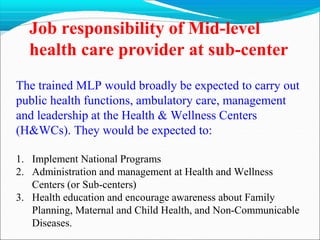 Job responsibility of Mid-level
health care provider at sub-center
The trained MLP would broadly be expected to carry out
public health functions, ambulatory care, management
and leadership at the Health & Wellness Centers
(H&WCs). They would be expected to:
1. Implement National Programs
2. Administration and management at Health and Wellness
Centers (or Sub-centers)
3. Health education and encourage awareness about Family
Planning, Maternal and Child Health, and Non-Communicable
Diseases.
 