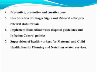 4. Preventive, promotive and curative care
5. Identification of Danger Signs and Referral after pre-
referral stabilization
6. Implement Biomedical waste disposal guidelines and
Infection Control policies
7. Supervision of health workers for Maternal and Child
Health, Family Planning and Nutrition related services.
 