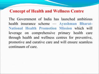Concept of Health and Wellness Centre
The Government of India has launched ambitious
health insurance scheme — Ayushman Bharat-
National Health Promotion Mission which will
leverage on comprehensive primary health care
through health and wellness centres for preventive,
promotive and curative care and will ensure seamless
continuum of care.
 