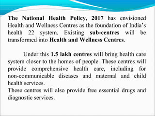 The National Health Policy, 2017 has envisioned
Health and Wellness Centres as the foundation of India’s
health 22 system. Existing sub-centres will be
transformed into Health and Wellness Centres.
Under this 1.5 lakh centres will bring health care
system closer to the homes of people. These centres will
provide comprehensive health care, including for
non-communicable diseases and maternal and child
health services.
These centres will also provide free essential drugs and
diagnostic services.
 
