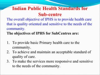 Indian Public Health Standards for
Sub-centre
The overall objective of IPHS is to provide health care
that is quality oriented and sensitive to the needs of the
community.
The objectives of IPHS for SubCentres are:
1. To provide basic Primary health care to the
community.
2. To achieve and maintain an acceptable standard of
quality of care.
3. To make the services more responsive and sensitive
to the needs of the community.
 