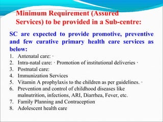 Minimum Requirement (Assured
Services) to be provided in a Sub-centre:
SC are expected to provide promotive, preventive
and few curative primary health care services as
below:
1. Antenatal care: ·
2. Intra-natal care: · Promotion of institutional deliveries ·
3. Postnatal care:
4. Immunization Services
5. Vitamin A prophylaxis to the children as per guidelines. ·
6. Prevention and control of childhood diseases like
malnutrition, infections, ARI, Diarrhea, Fever, etc.
7. Family Planning and Contraception
8. Adolescent health care
 