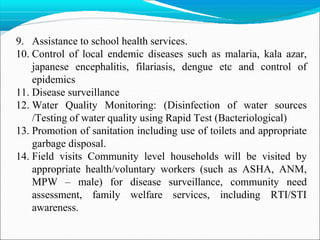 9. Assistance to school health services.
10. Control of local endemic diseases such as malaria, kala azar,
japanese encephalitis, filariasis, dengue etc and control of
epidemics
11. Disease surveillance
12. Water Quality Monitoring: (Disinfection of water sources
/Testing of water quality using Rapid Test (Bacteriological)
13. Promotion of sanitation including use of toilets and appropriate
garbage disposal.
14. Field visits Community level households will be visited by
appropriate health/voluntary workers (such as ASHA, ANM,
MPW – male) for disease surveillance, community need
assessment, family welfare services, including RTI/STI
awareness.
 
