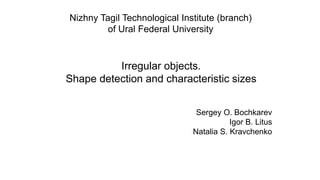 Irregular objects.
Shape detection and characteristic sizes
Nizhny Tagil Technological Institute (branch)
of Ural Federal University
Sergey O. Bochkarev
Igor B. Litus
Natalia S. Kravchenko
 