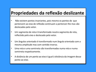 • Não existem pontos invariantes, pois mesmo os pontos do que
pertencem ao eixo de reflexão continuam a pertencer-lhe mas são
deslocados pelo vetor.
• Um segmento de reta é transformado noutro segmento de reta,
reflectido pelo eixo e deslocado pelo vetor.
• Um ângulos orientado é transformado num ângulo orientado com a
mesma amplitude mas com sentido inverso.
• Uma reta e uma semirreta são transformadas numa reta e numa
semirreta respetivamente.
• A distância de um ponto ao eixo é igual à distância da imagem desse
ponto ao eixo.
• Não existem pontos invariantes, pois mesmo os pontos do que
pertencem ao eixo de reflexão continuam a pertencer-lhe mas são
deslocados pelo vetor.
• Um segmento de reta é transformado noutro segmento de reta,
reflectido pelo eixo e deslocado pelo vetor.
• Um ângulos orientado é transformado num ângulo orientado com a
mesma amplitude mas com sentido inverso.
• Uma reta e uma semirreta são transformadas numa reta e numa
semirreta respetivamente.
• A distância de um ponto ao eixo é igual à distância da imagem desse
ponto ao eixo.
Propriedades da reflexão deslizante
 