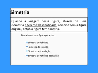 Desta forma uma figura pode ter:
Simetria de reflexão
 Simetria de rotação
Simetria de translação
Simetria de reflexão deslizante
Quando a imagem dessa figura, através de uma
isometria diferente da identidade, coincide com a figura
original, então a figura tem simetria.
Quando a imagem dessa figura, através de uma
isometria diferente da identidade, coincide com a figura
original, então a figura tem simetria.
Simetria
 