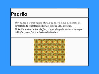 Um padrão e uma figura plana que possui uma infinidade de
simetrias de translação em mais do que uma direção.
Nota: Para além de translações, um padrão pode ser invariante por
reflexões, rotações e reflexões deslizantes.
Um padrão e uma figura plana que possui uma infinidade de
simetrias de translação em mais do que uma direção.
Nota: Para além de translações, um padrão pode ser invariante por
reflexões, rotações e reflexões deslizantes.
Padrão
 
