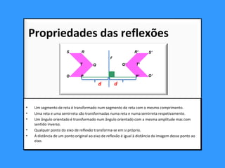 • Um segmento de reta é transformado num segmento de reta com o mesmo comprimento.
• Uma reta e uma semirreta são transformadas numa reta e numa semirreta respetivamente.
• Um ângulo orientado é transformado num ângulo orientado com a mesma amplitude mas com
sentido inverso.
• Qualquer ponto do eixo de reflexão transforma-se em si próprio.
• A distância de um ponto original ao eixo de reflexão é igual à distância da imagem desse ponto ao
eixo.
• Um segmento de reta é transformado num segmento de reta com o mesmo comprimento.
• Uma reta e uma semirreta são transformadas numa reta e numa semirreta respetivamente.
• Um ângulo orientado é transformado num ângulo orientado com a mesma amplitude mas com
sentido inverso.
• Qualquer ponto do eixo de reflexão transforma-se em si próprio.
• A distância de um ponto original ao eixo de reflexão é igual à distância da imagem desse ponto ao
eixo.
Propriedades das reflexões
O
r
d d
Q
RS
T
O’P’
Q’
R’ S’
T’
P
 