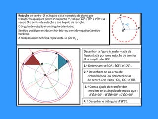 P
P’
O
α
Desenhar a figura transformada da
figura dada por uma rotação de centro
O e amplitude 900
.
1.o
Desenham-se [OA], [OB], e [OC] .
3.o
Com a ajuda do transferidor
medem-se os ângulos de modo que :
A’ÔA=900
; B’ÔB=900
; C’ÔC=900
.
4.o
Desenhar o triângulo [A’B’C’].
A B
C
Ox
B’x
A’x
C’x
Rotação de centro O e ângulo α é a isometria do plano que
transforma qualquer ponto P no ponto P’, tal que OP = OP’ e PÔP = α ,
sendo O o centro de rotação e α o ângulo de rotação.
O ângulo de rotação é um ângulo orientado:
Sentido positivo(sentido antihorário) ou sentido negativo(sentido
horário).
A rotação assim definida representa-se por RO , α .
Rotação de centro O e ângulo α é a isometria do plano que
transforma qualquer ponto P no ponto P’, tal que OP = OP’ e PÔP = α ,
sendo O o centro de rotação e α o ângulo de rotação.
O ângulo de rotação é um ângulo orientado:
Sentido positivo(sentido antihorário) ou sentido negativo(sentido
horário).
A rotação assim definida representa-se por RO , α .
 