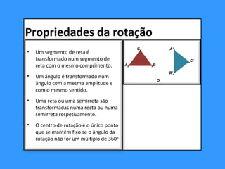 • Um segmento de reta é
transformado num segmento de
reta com o mesmo comprimento.
• Um ângulo é transformado num
ângulo com a mesma amplitude e
com o mesmo sentido.
• Uma reta ou uma semirreta são
transformadas numa recta ou numa
semirreta respetivamente.
• O centro de rotação é o único ponto
que se mantém fixo se o ângulo da
rotação não for um múltiplo de 360o
B’x
A’X
xC’
AX XB
CX
Ox
Propriedades da rotação
 