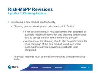 ispe.org
Connecting Pharmaceutical Knowledge
> Introducing a new product into the facility
– Cleaning process development prior to entry into facility.
» If not possible a robust risk assessment that considers all
available historical information and cleaning performance
data to assess the risk from the cleaning process.
» Verification of the cleaning should also be performed after
each campaign of the new product introduced when
cleaning development activities are not able to be
completed.
– Analytical methods must be sensitive enough to detect the residue
limits.
Risk-MaPP Revisions
Updates to Cleaning Aspects
12
 