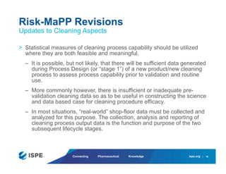 ispe.org
Connecting Pharmaceutical Knowledge
> Statistical measures of cleaning process capability should be utilized
where they are both feasible and meaningful.
– It is possible, but not likely, that there will be sufficient data generated
during Process Design (or “stage 1”) of a new product/new cleaning
process to assess process capability prior to validation and routine
use.
– More commonly however, there is insufficient or inadequate pre-
validation cleaning data so as to be useful in constructing the science
and data based case for cleaning procedure efficacy.
– In most situations, “real-world” shop-floor data must be collected and
analyzed for this purpose. The collection, analysis and reporting of
cleaning process output data is the function and purpose of the two
subsequent lifecycle stages.
Risk-MaPP Revisions
Updates to Cleaning Aspects
16
 