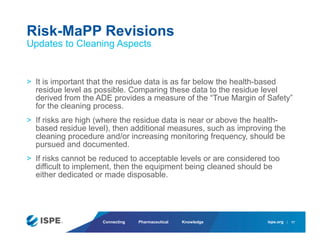 ispe.org
Connecting Pharmaceutical Knowledge
> It is important that the residue data is as far below the health-based
residue level as possible. Comparing these data to the residue level
derived from the ADE provides a measure of the “True Margin of Safety”
for the cleaning process.
> If risks are high (where the residue data is near or above the health-
based residue level), then additional measures, such as improving the
cleaning procedure and/or increasing monitoring frequency, should be
pursued and documented.
> If risks cannot be reduced to acceptable levels or are considered too
difficult to implement, then the equipment being cleaned should be
either dedicated or made disposable.
Risk-MaPP Revisions
Updates to Cleaning Aspects
17
 