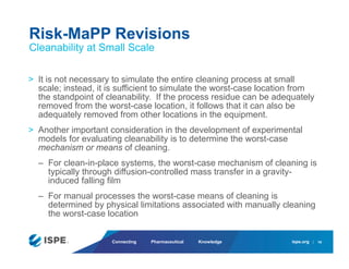 ispe.org
Connecting Pharmaceutical Knowledge
> It is not necessary to simulate the entire cleaning process at small
scale; instead, it is sufficient to simulate the worst-case location from
the standpoint of cleanability. If the process residue can be adequately
removed from the worst-case location, it follows that it can also be
adequately removed from other locations in the equipment.
> Another important consideration in the development of experimental
models for evaluating cleanability is to determine the worst-case
mechanism or means of cleaning.
– For clean-in-place systems, the worst-case mechanism of cleaning is
typically through diffusion-controlled mass transfer in a gravity-
induced falling film
– For manual processes the worst-case means of cleaning is
determined by physical limitations associated with manually cleaning
the worst-case location
Risk-MaPP Revisions
Cleanability at Small Scale
19
 
