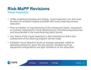ispe.org
Connecting Pharmaceutical Knowledge
> Unlike analytical sampling and testing, visual inspection can and must
be done (to whatever degree possible) with every cleaning process
execution.
> Prior to initiation of manufacturing of the subsequent batch, equipment
is routinely inspected for visual cleanliness by manufacturing personnel
and documented in the manufacturing batch record.
> Any failure of the visual inspection is also recorded so that a true
assessment of the cleaning program can be made.
> Establish visual detection levels of residues generally visible to
operating personnel, given the site-specific variables such as
equipment configurations and light conditions on the shop floor
Risk-MaPP Revisions
Visual Inspection
20
 