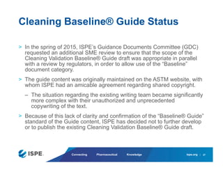 ispe.org
Connecting Pharmaceutical Knowledge
> In the spring of 2015, ISPE’s Guidance Documents Committee (GDC)
requested an additional SME review to ensure that the scope of the
Cleaning Validation Baseline® Guide draft was appropriate in parallel
with a review by regulators, in order to allow use of the “Baseline”
document category.
> The guide content was originally maintained on the ASTM website, with
whom ISPE had an amicable agreement regarding shared copyright.
– The situation regarding the existing writing team became significantly
more complex with their unauthorized and unprecedented
copywriting of the text.
> Because of this lack of clarity and confirmation of the “Baseline® Guide”
standard of the Guide content, ISPE has decided not to further develop
or to publish the existing Cleaning Validation Baseline® Guide draft.
Cleaning Baseline® Guide Status
27
 
