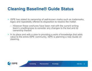 ispe.org
Connecting Pharmaceutical Knowledge
> ISPE has stated its ownership of well-known marks such as trademarks,
logos and repeatedly offered its disposition to resolve the matter.
– However these overtures have been met with the current writing
team’s unwillingness to consider any changes to the text and its
ownership thereof.
> In its place and with a view to providing a work of knowledge that adds
value to the entire ISPE community, ISPE is planning a new Guide on
cleaning.
Cleaning Baseline® Guide Status
28
 
