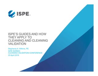 ISPE’S GUIDES AND HOW
THEY APPLY TO
CLEANING AND CLEANING
VALIDATION
Stephanie A. Wilkins, PE
ISPE NORDIC
CLEANING VALIDATION CONFERENCE
20 April 2016
 