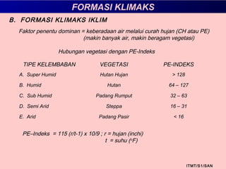 FORMASI KLIMAKS
ITMT/S1/SAN
B. FORMASI KLIMAKS IKLIM
Faktor penentu dominan = keberadaan air melalui curah hujan (CH atau PE)
(makin banyak air, makin beragam vegetasi)
Hubungan vegetasi dengan PE-Indeks
TIPE KELEMBABAN VEGETASI PE-INDEKS
A. Super Humid Hutan Hujan > 128
B. Humid Hutan 64 – 127
C. Sub Humid Padang Rumput 32 – 63
D. Semi Arid Steppa 16 – 31
E. Arid Padang Pasir < 16
PE–Indeks = 115 (r/t-1) x 10/9 ; r = hujan (inchi)
t = suhu (o
F)
 