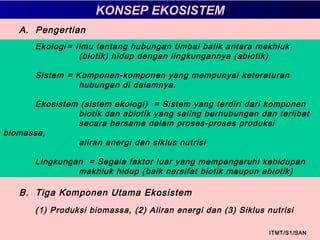 A. Pengertian
Ekologi = Ilmu tentang hubungan timbal balik antara makhluk
(biotik) hidup dengan lingkungannya (abiotik)
Sistem = Komponen-komponen yang mempunyai keteraturan
hubungan di dalamnya.
Ekosistem (sistem ekologi) = Sistem yang terdiri dari komponen
biotik dan abiotik yang saling berhubungan dan terlibat
secara bersama dalam proses-proses produksi
biomassa,
aliran energi dan siklus nutrisi
Lingkungan = Segala faktor luar yang mempengaruhi kehidupan
makhluk hidup (baik nersifat biotik maupun abiotik)
ITMT/S1/SAN
KONSEP EKOSISTEM
B. Tiga Komponen Utama Ekosistem
(1) Produksi biomassa, (2) Aliran energi dan (3) Siklus nutrisi
 