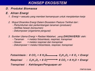 D. Produksi Biomassa
KONSEP EKOSISTEM
E. Aliran Energi
ITMT/S1/SAN
1. Energi = sesuatu yang memberi kemampuan untuk menjalankan kerja
2. Wujud Dinamika Energi Dalam Ekosistem Pastura Terlihat dari :
- Pertumbuhan dan perkembangan tanaman (produsen)
- Aktifitas hewan (konsumen)
- Dekomposer (organisme pengurai)
3. Sumber Utama Energi = Radiasi Matahari, yang DIKONVERSI oleh:
- Tanaman = melalui fotosintesis, respirasi, transpirasi
- Hewan = melalui respirasi dan transpirasi
- Dekomposer = melalui fotosintesis, respirasi, transpirasi
Fotosintesis : 6 CO2 + 6 H2O C6H12O6 + 6 O2 + Energi
Respirasi : C6H12O6 + 6 O2 6 CO2 + 6 H2O + Energi
Transpirasi : Kehilangan/Penguapan air
 