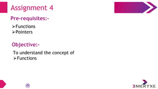 Assignment 4
Pre-requisites:-
⮚Functions
⮚Pointers
Objective:-
To understand the concept of
⮚Functions
 