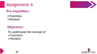 Assignment 4
Pre-requisites:-
⮚Functions
⮚Pointers
Objective:-
To understand the concept of
⮚Functions
⮚Pointers
 