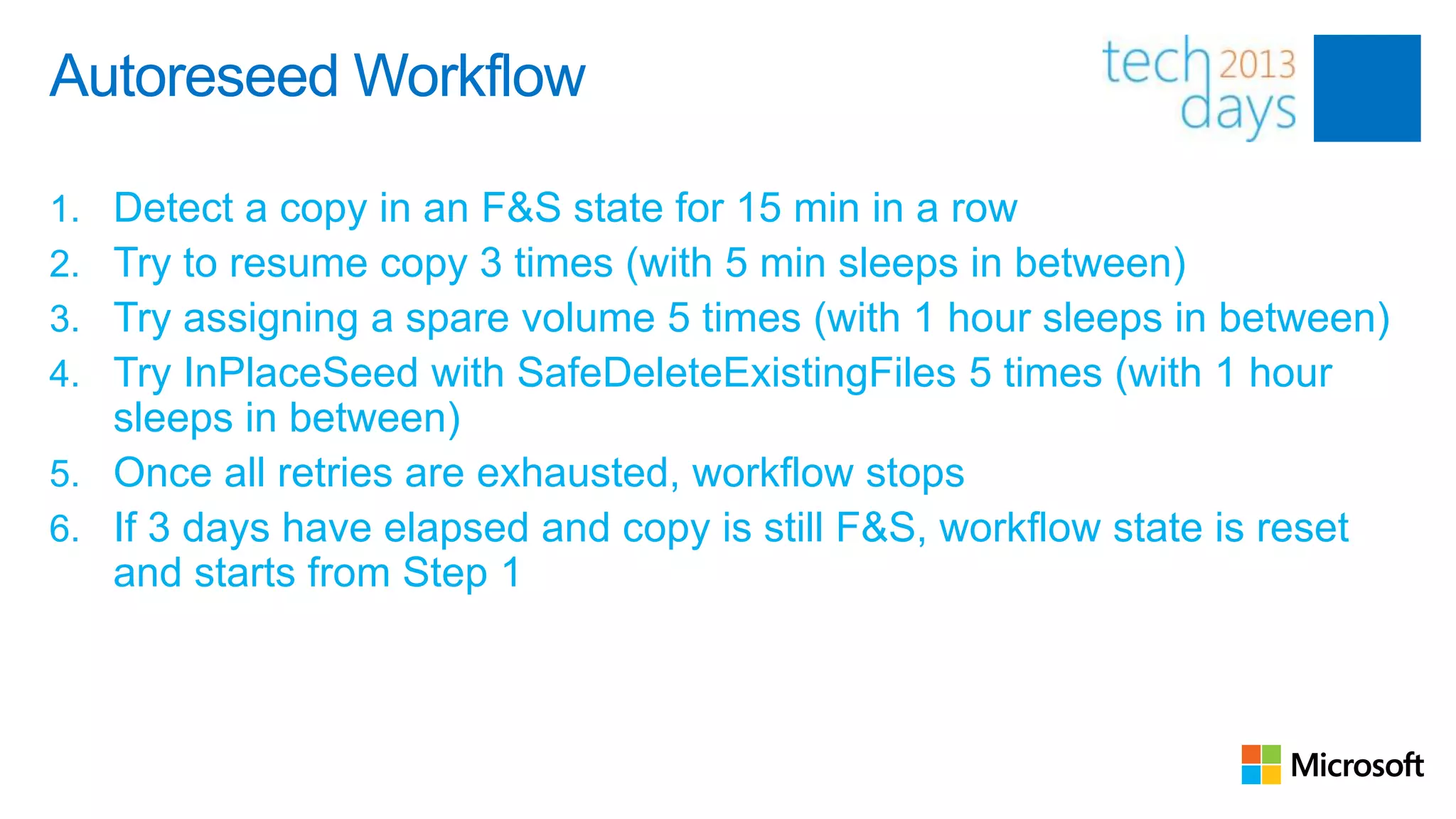 Autoreseed Workflow

1. Detect a copy in an F&S state for 15 min in a row
2. Try to resume copy 3 times (with 5 min sleeps in between)
3. Try assigning a spare volume 5 times (with 1 hour sleeps in between)
4. Try InPlaceSeed with SafeDeleteExistingFiles 5 times (with 1 hour
   sleeps in between)
5. Once all retries are exhausted, workflow stops
6. If 3 days have elapsed and copy is still F&S, workflow state is reset
   and starts from Step 1
 