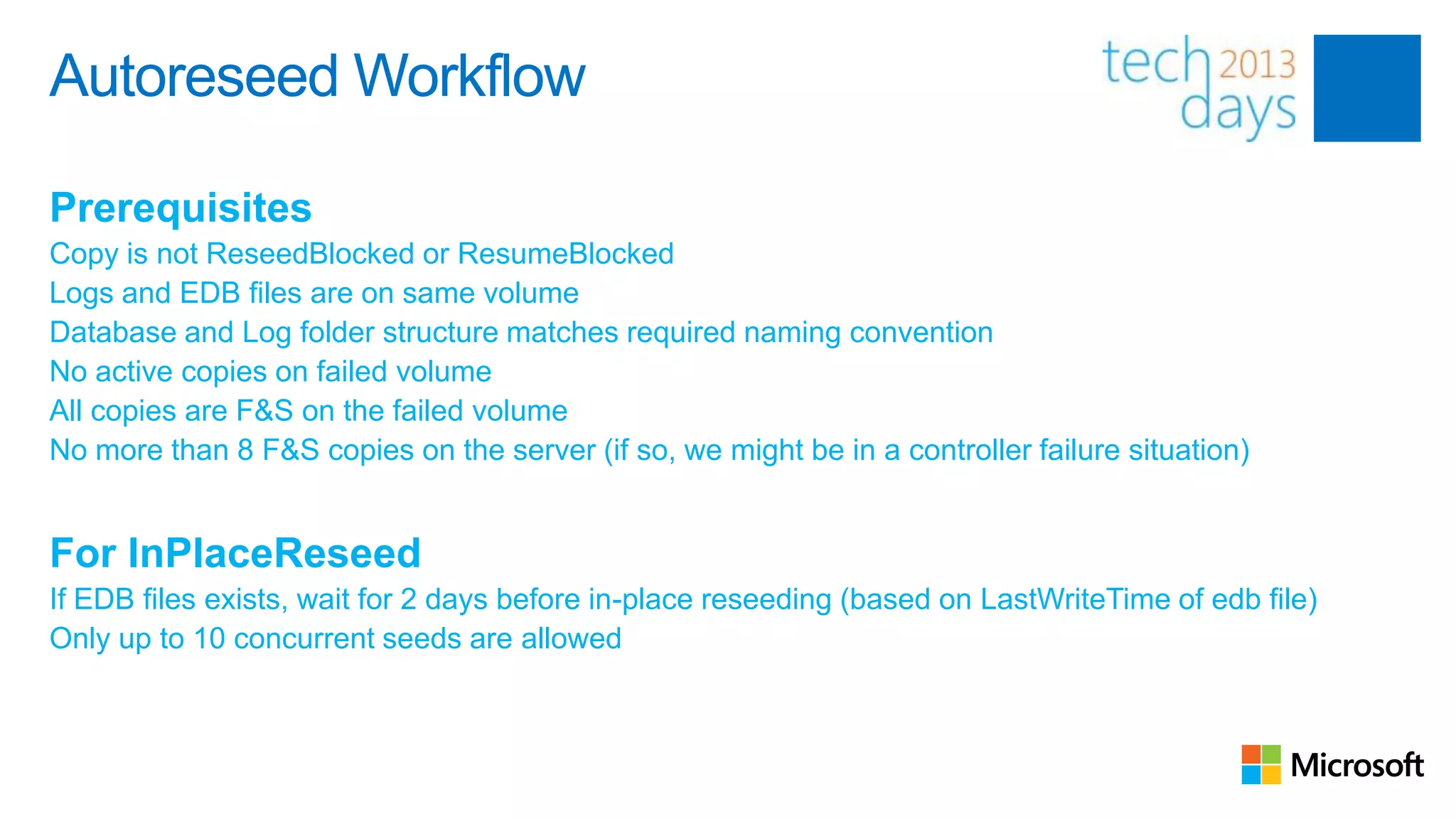 Autoreseed Workflow

Prerequisites
Copy is not ReseedBlocked or ResumeBlocked
Logs and EDB files are on same volume
Database and Log folder structure matches required naming convention
No active copies on failed volume
All copies are F&S on the failed volume
No more than 8 F&S copies on the server (if so, we might be in a controller failure situation)


For InPlaceReseed
If EDB files exists, wait for 2 days before in-place reseeding (based on LastWriteTime of edb file)
Only up to 10 concurrent seeds are allowed
 