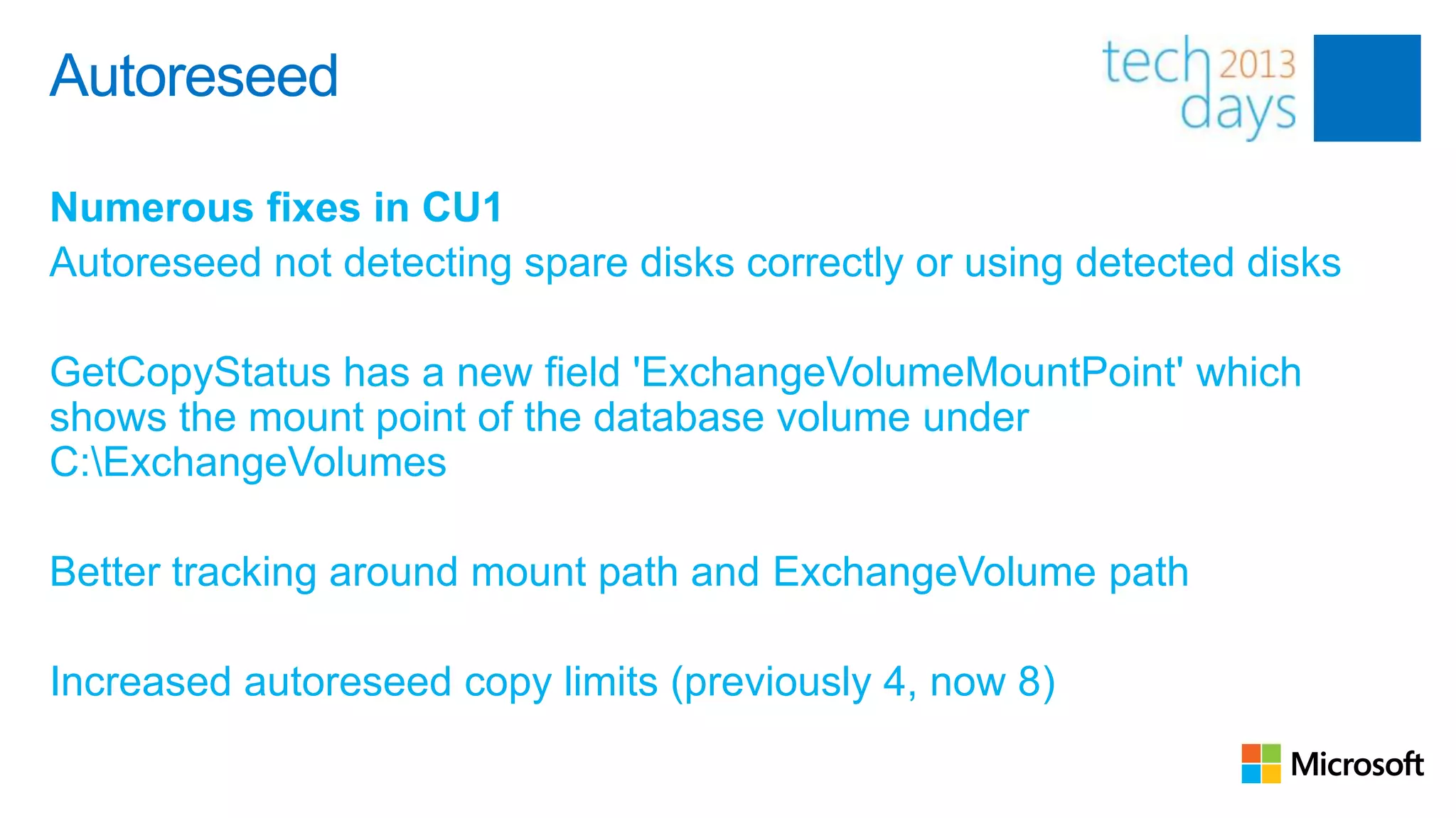 Autoreseed

Numerous fixes in CU1
Autoreseed not detecting spare disks correctly or using detected disks

GetCopyStatus has a new field 'ExchangeVolumeMountPoint' which
shows the mount point of the database volume under
C:ExchangeVolumes

Better tracking around mount path and ExchangeVolume path

Increased autoreseed copy limits (previously 4, now 8)
 