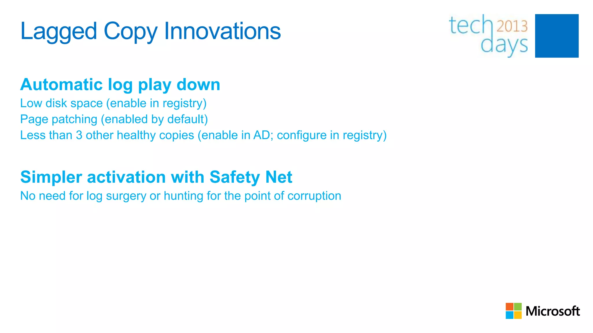 Lagged Copy Innovations

Automatic log play down
Low disk space (enable in registry)
Page patching (enabled by default)
Less than 3 other healthy copies (enable in AD; configure in registry)


Simpler activation with Safety Net
No need for log surgery or hunting for the point of corruption
 
