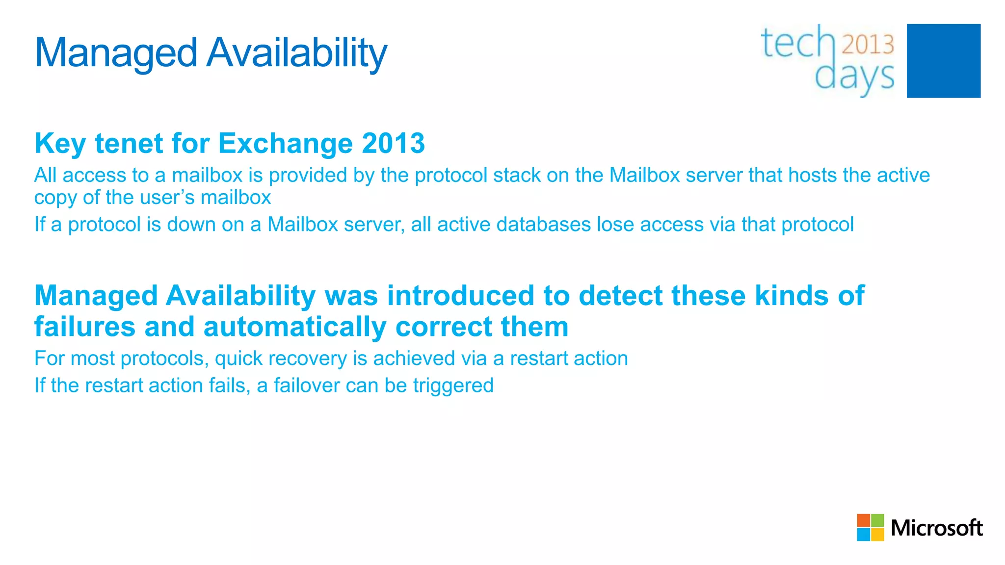Managed Availability

Key tenet for Exchange 2013
All access to a mailbox is provided by the protocol stack on the Mailbox server that hosts the active
copy of the user’s mailbox
If a protocol is down on a Mailbox server, all active databases lose access via that protocol


Managed Availability was introduced to detect these kinds of
failures and automatically correct them
For most protocols, quick recovery is achieved via a restart action
If the restart action fails, a failover can be triggered
 