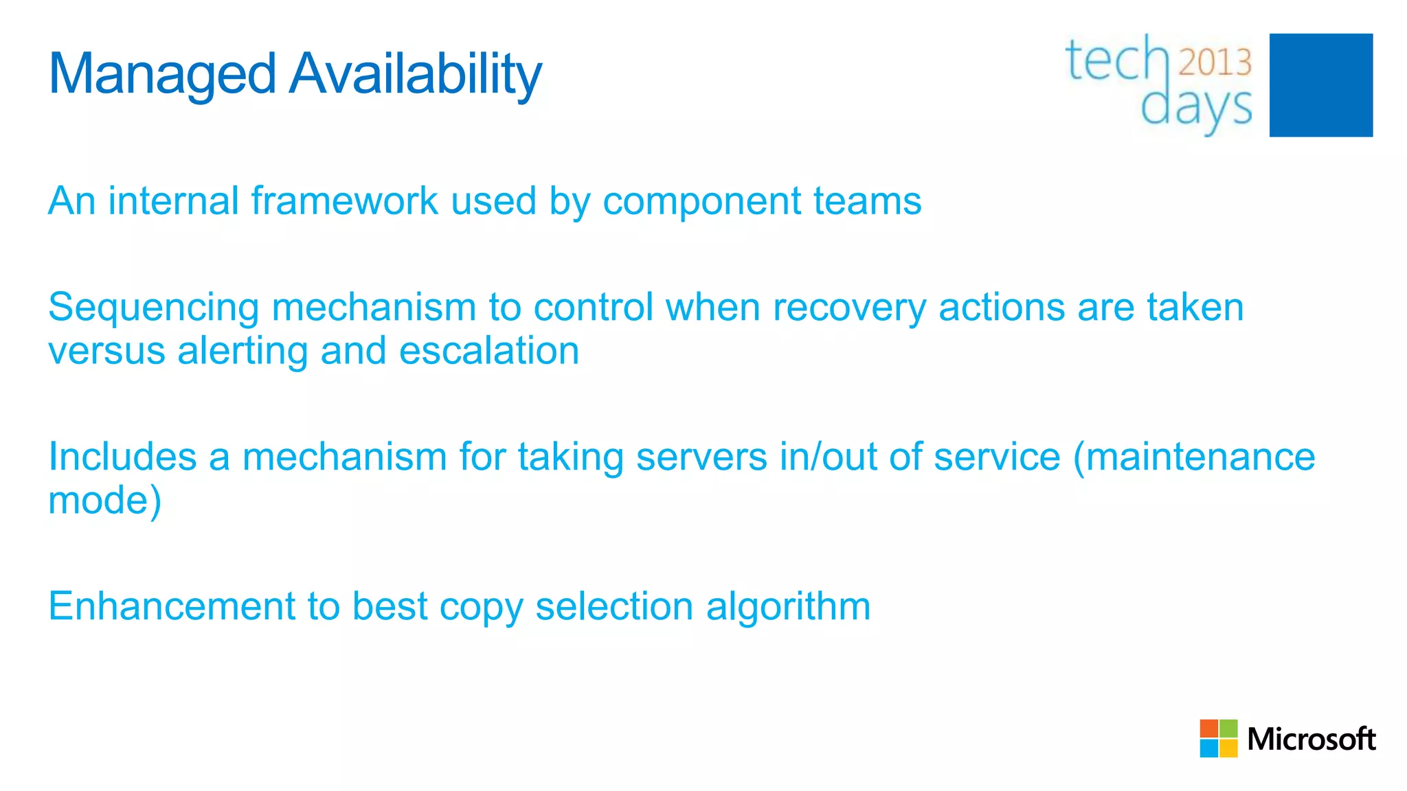 Managed Availability

An internal framework used by component teams

Sequencing mechanism to control when recovery actions are taken
versus alerting and escalation

Includes a mechanism for taking servers in/out of service (maintenance
mode)

Enhancement to best copy selection algorithm
 