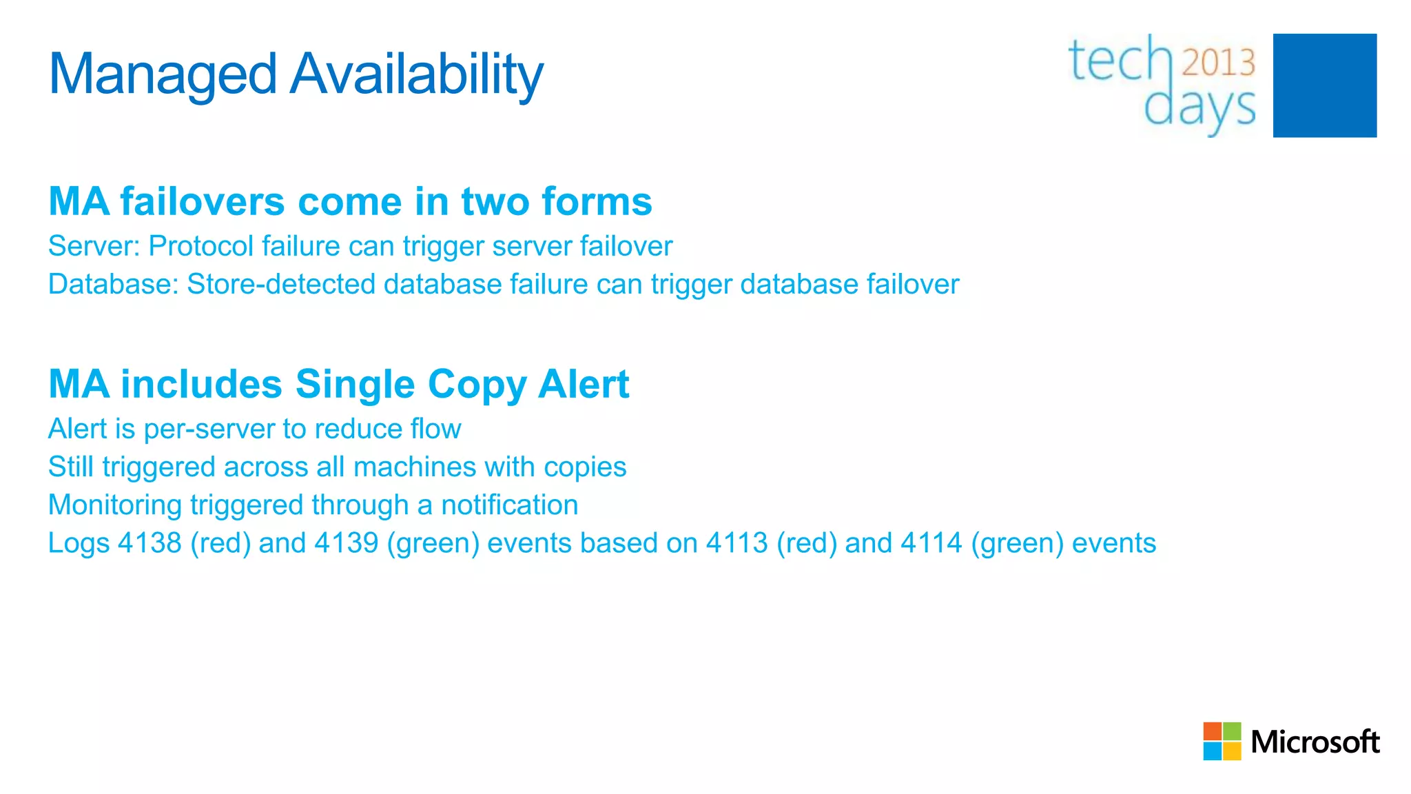 Managed Availability

MA failovers come in two forms
Server: Protocol failure can trigger server failover
Database: Store-detected database failure can trigger database failover


MA includes Single Copy Alert
Alert is per-server to reduce flow
Still triggered across all machines with copies
Monitoring triggered through a notification
Logs 4138 (red) and 4139 (green) events based on 4113 (red) and 4114 (green) events
 