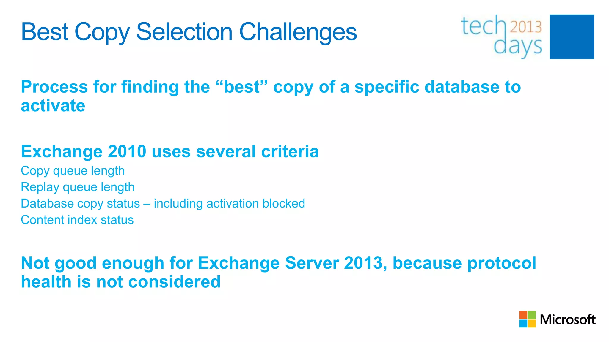 Best Copy Selection Challenges

Process for finding the “best” copy of a specific database to
activate

Exchange 2010 uses several criteria
Copy queue length
Replay queue length
Database copy status – including activation blocked
Content index status


Not good enough for Exchange Server 2013, because protocol
health is not considered
 