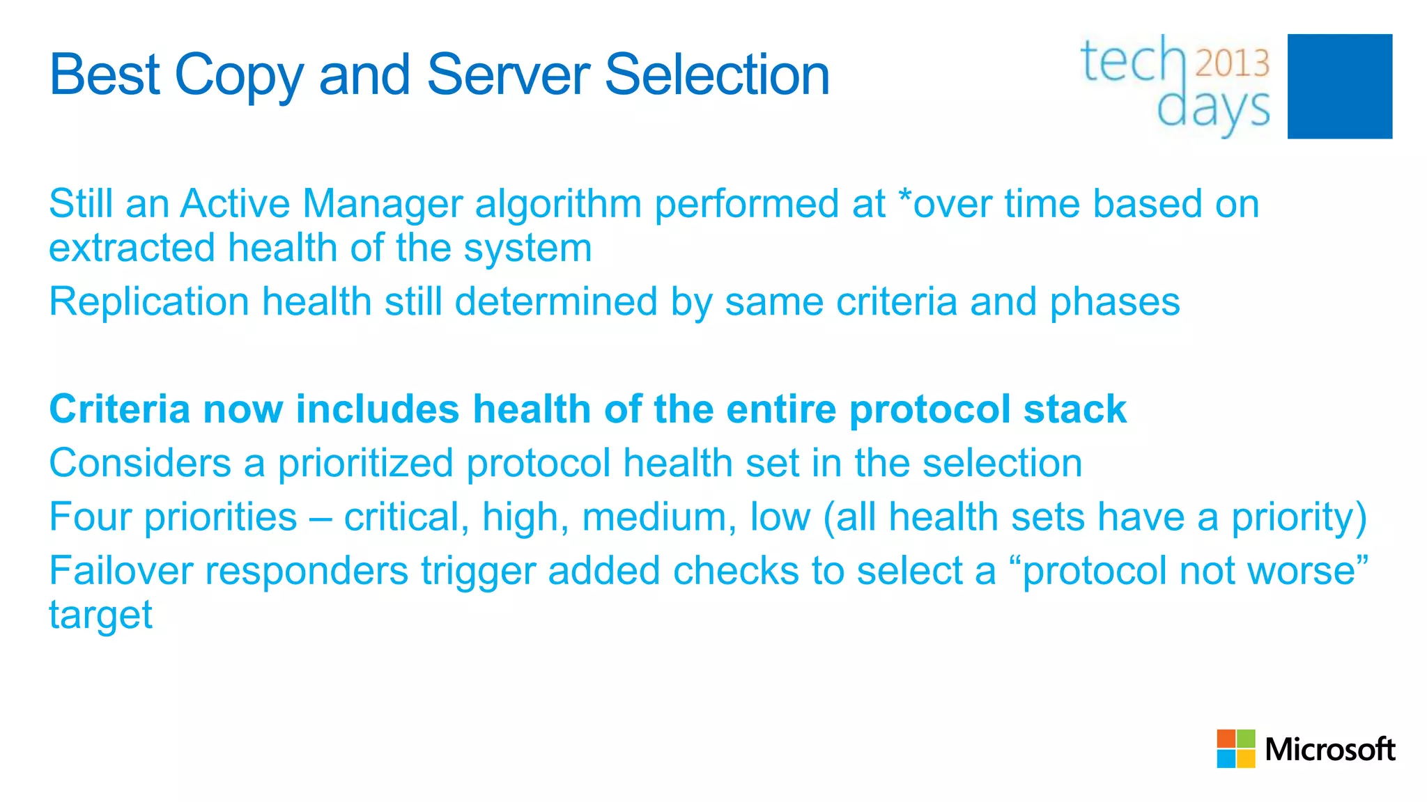Best Copy and Server Selection

Still an Active Manager algorithm performed at *over time based on
extracted health of the system
Replication health still determined by same criteria and phases

Criteria now includes health of the entire protocol stack
Considers a prioritized protocol health set in the selection
Four priorities – critical, high, medium, low (all health sets have a priority)
Failover responders trigger added checks to select a “protocol not worse”
target
 