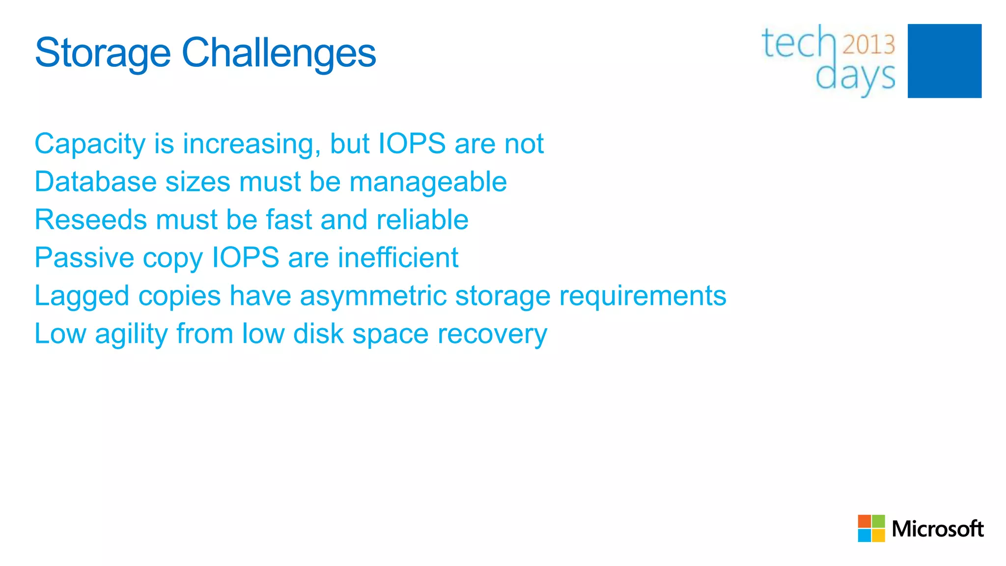 Storage Challenges

Capacity is increasing, but IOPS are not
Database sizes must be manageable
Reseeds must be fast and reliable
Passive copy IOPS are inefficient
Lagged copies have asymmetric storage requirements
Low agility from low disk space recovery
 