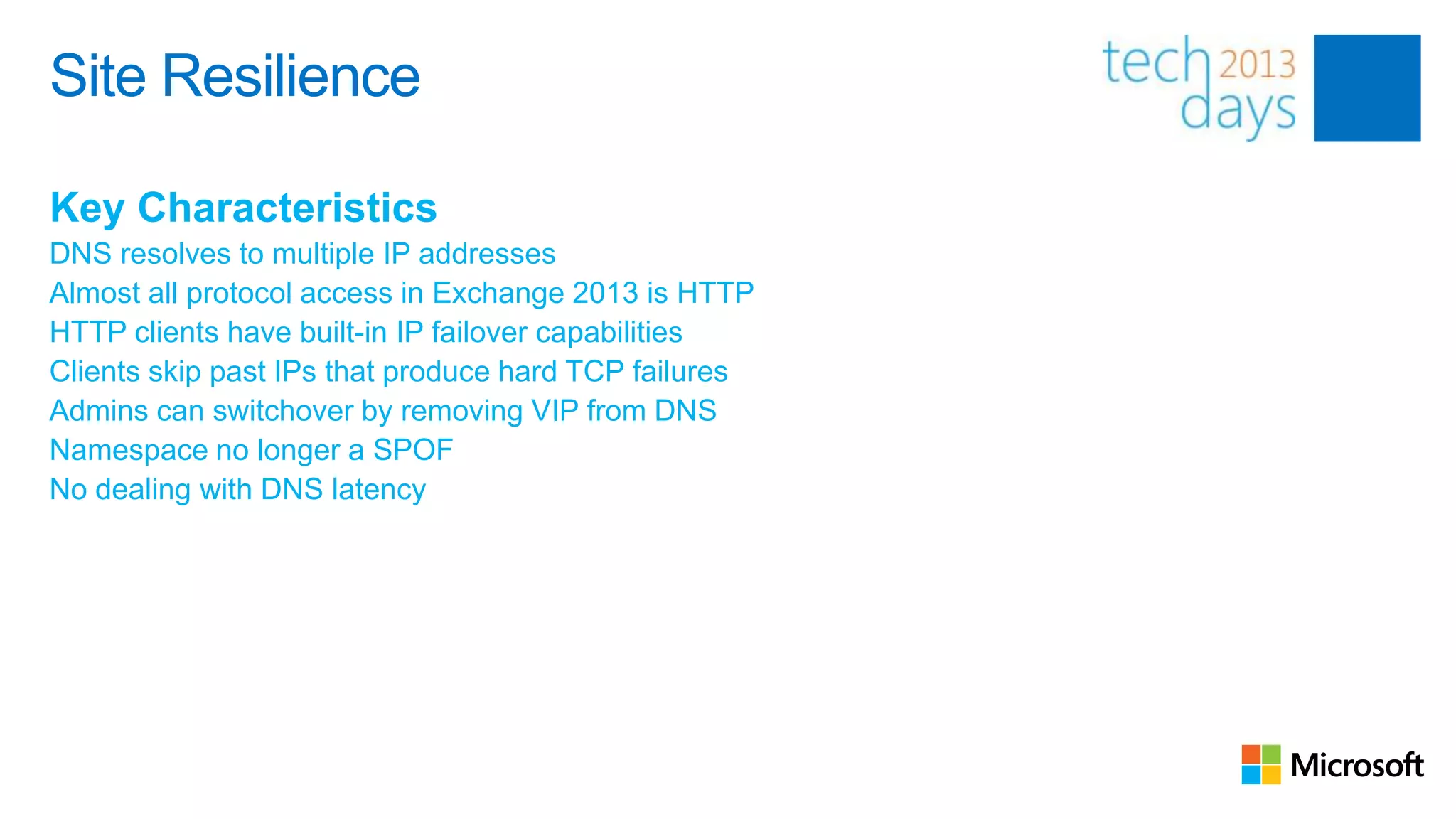 Site Resilience

Key Characteristics
DNS resolves to multiple IP addresses
Almost all protocol access in Exchange 2013 is HTTP
HTTP clients have built-in IP failover capabilities
Clients skip past IPs that produce hard TCP failures
Admins can switchover by removing VIP from DNS
Namespace no longer a SPOF
No dealing with DNS latency
 