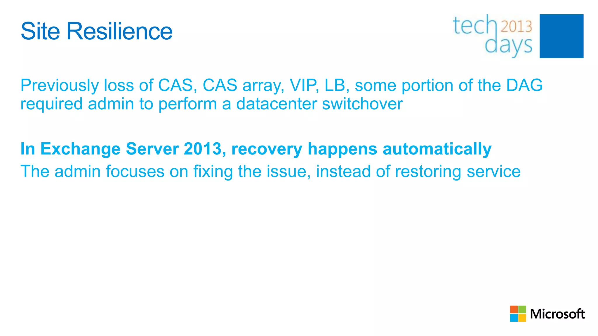 Site Resilience

Previously loss of CAS, CAS array, VIP, LB, some portion of the DAG
required admin to perform a datacenter switchover

In Exchange Server 2013, recovery happens automatically
The admin focuses on fixing the issue, instead of restoring service
 