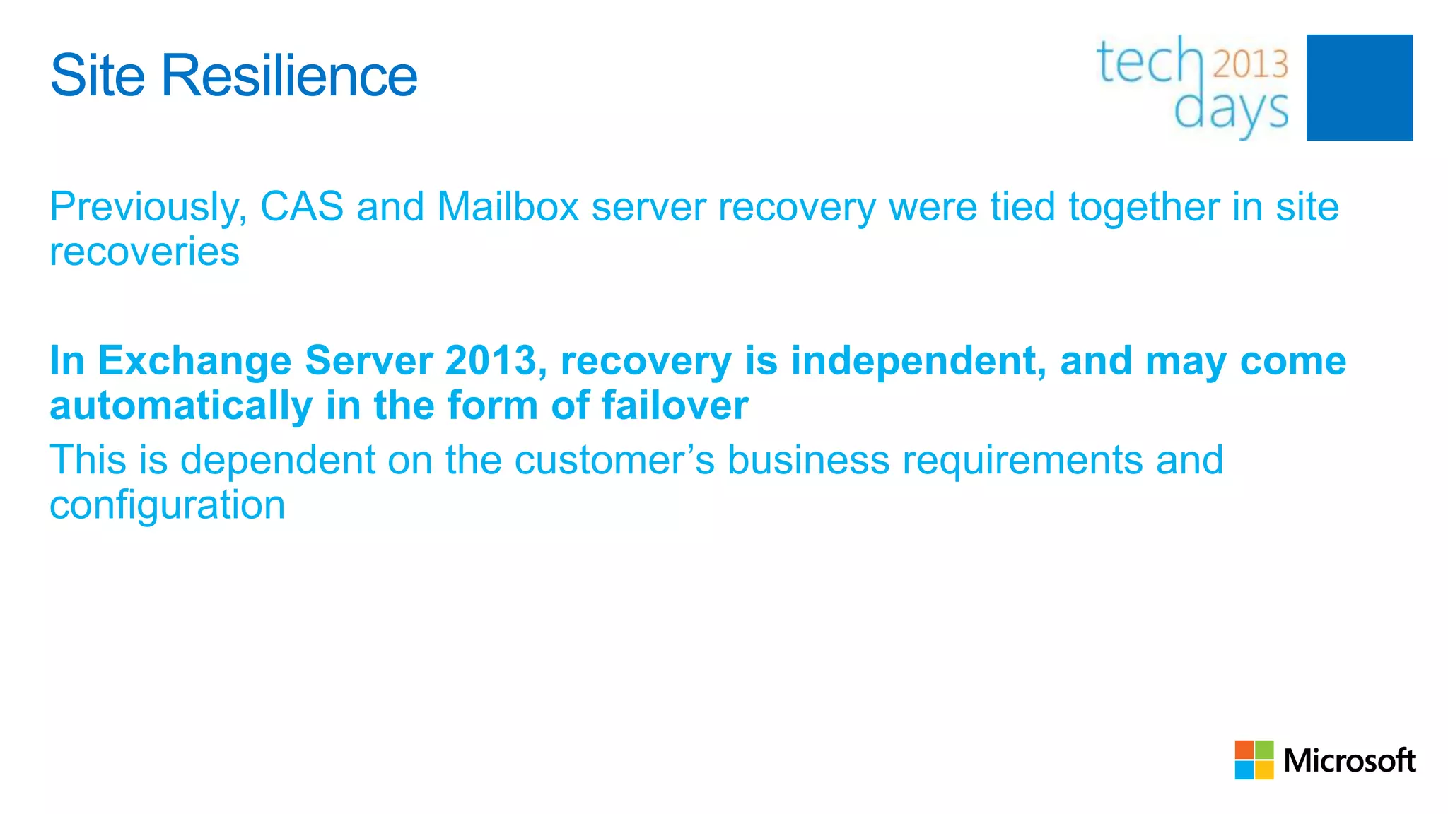 Site Resilience

Previously, CAS and Mailbox server recovery were tied together in site
recoveries

In Exchange Server 2013, recovery is independent, and may come
automatically in the form of failover
This is dependent on the customer’s business requirements and
configuration
 