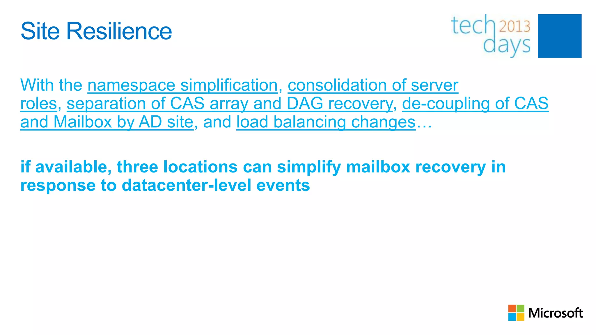 Site Resilience

With the namespace simplification, consolidation of server
roles, separation of CAS array and DAG recovery, de-coupling of CAS
and Mailbox by AD site, and load balancing changes…

if available, three locations can simplify mailbox recovery in
response to datacenter-level events
 