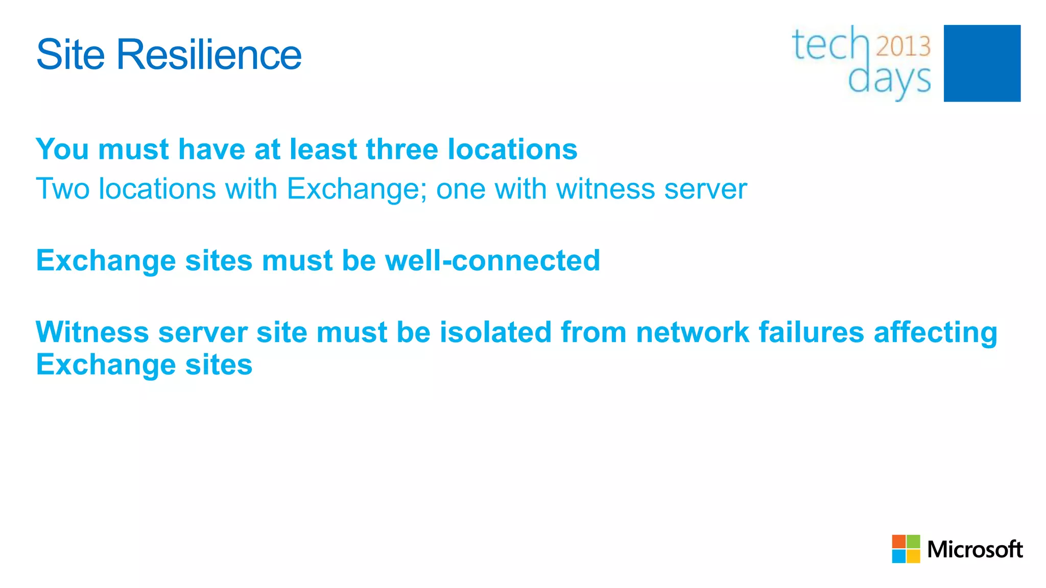 Site Resilience

You must have at least three locations
Two locations with Exchange; one with witness server

Exchange sites must be well-connected

Witness server site must be isolated from network failures affecting
Exchange sites
 