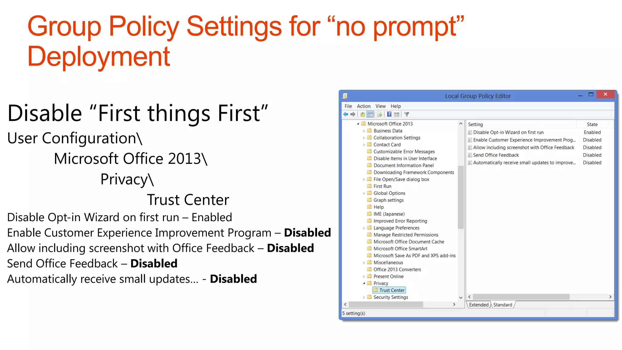 Disable “First things First”
User Configuration
      Microsoft Office 2013
             Privacy
                    Trust Center
Disable Opt-in Wizard on first run – Enabled
Enable Customer Experience Improvement Program – Disabled
Allow including screenshot with Office Feedback – Disabled
Send Office Feedback – Disabled
Automatically receive small updates… - Disabled
 