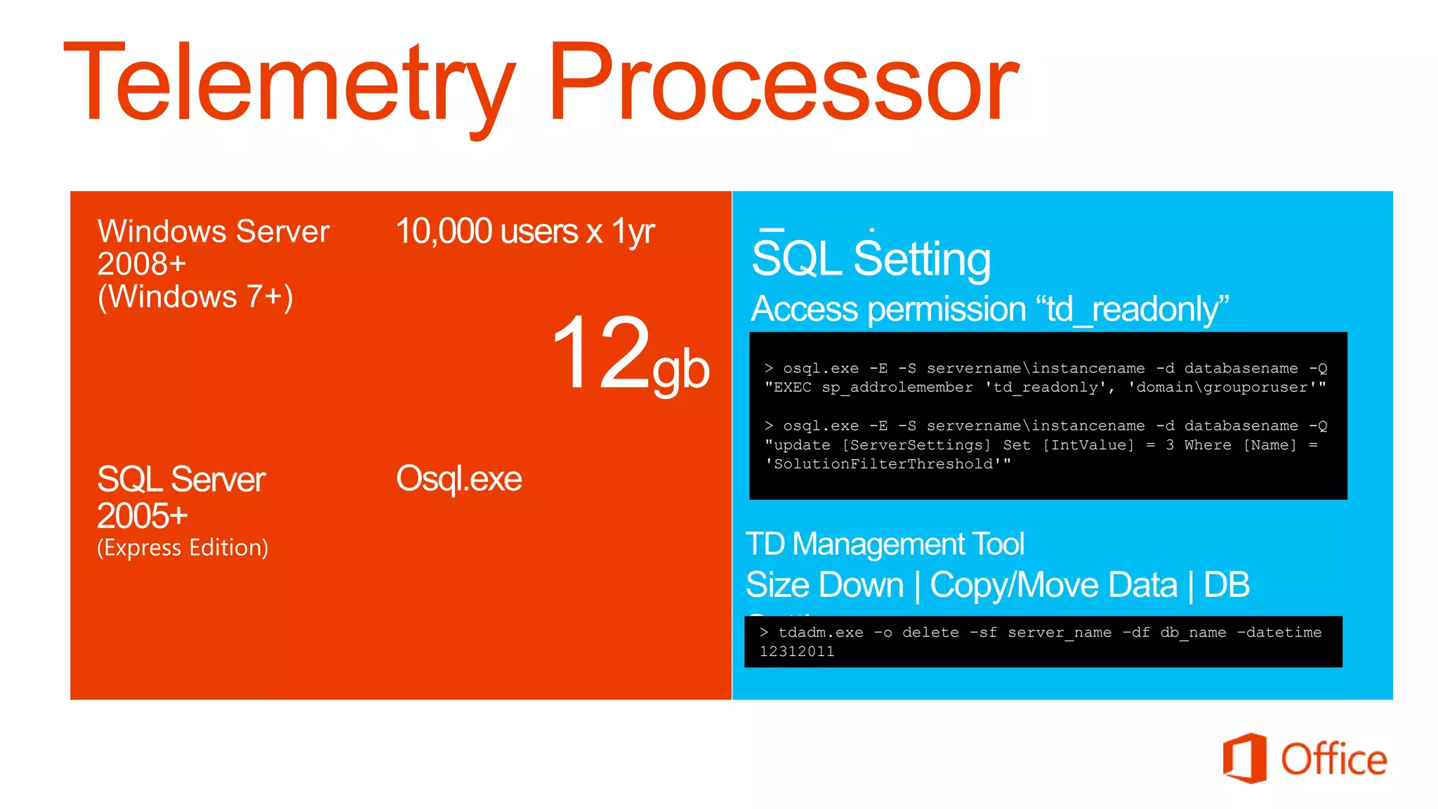 Telemetry Processor

                             > osql.exe -E -S servernameinstancename -d databasename -Q
                             "EXEC sp_addrolemember 'td_readonly', 'domaingrouporuser'"
Windows      Database size
                             > osql.exe -E -S servernameinstancename -d databasename -Q
                             "update [ServerSettings] Set [IntValue] = 3 Where [Name] =
                             'SolutionFilterThreshold'"




                             > tdadm.exe –o delete –sf server_name –df db_name –datetime
SQL Server   Settings        12312011
 