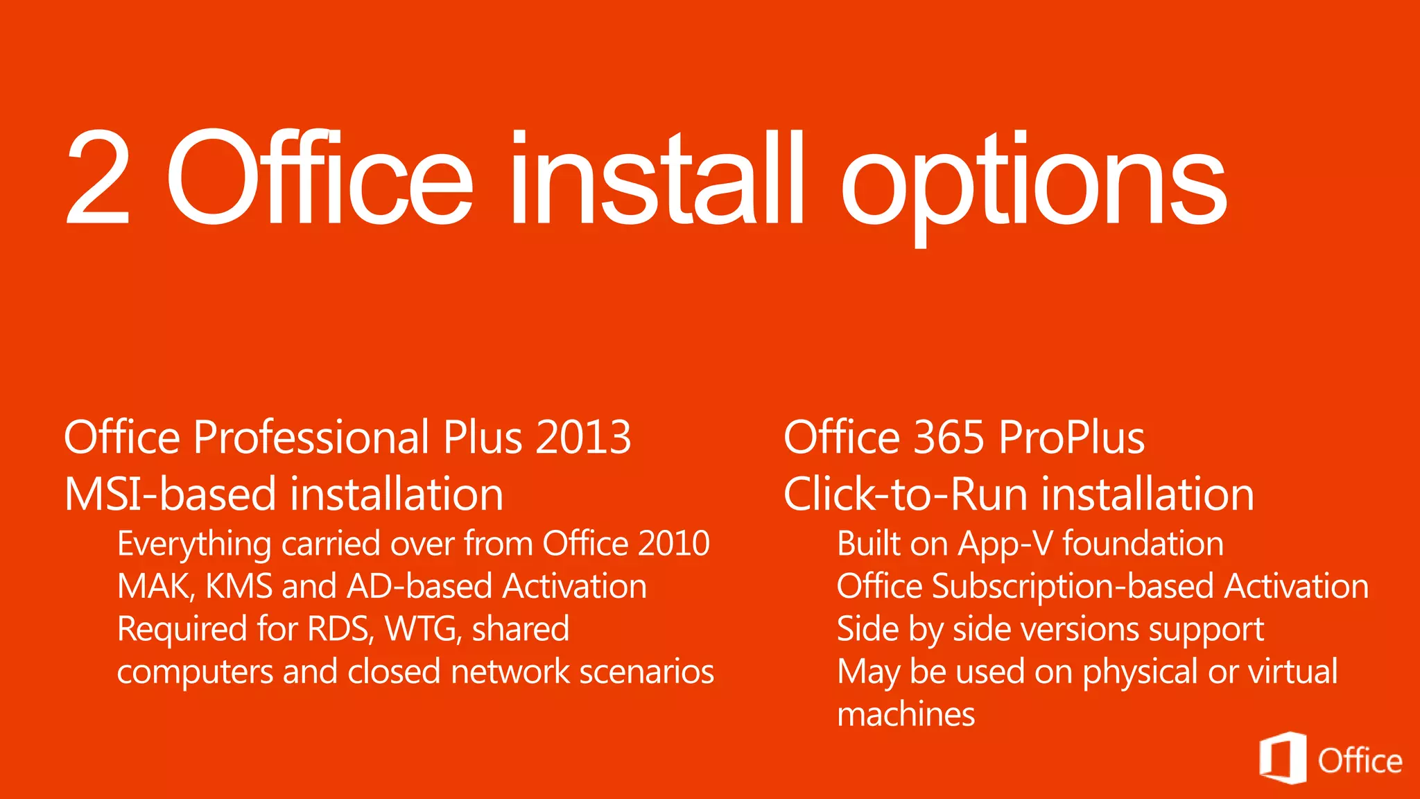 Office Professional Plus 2013                Office 365 ProPlus
MSI-based installation                       Click-to-Run installation
  Everything carried over from Office 2010     Built on App-V foundation
  MAK, KMS and AD-based Activation             Office Subscription-based Activation
  Required for RDS, WTG, shared                Side by side versions support
  computers and closed network scenarios       May be used on physical or virtual
                                               machines
 
